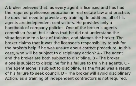 A broker believes that, as every agent is licensed and has had the required prelicense education in real estate law and practice, he does not need to provide any training. In addition, all of his agents are independent contractors. He provides only a handbook of company policies. One of the broker's agents commits a fraud, but claims that he did not understand the situation due to a lack of training, and blames the broker. The broker claims that it was the licensee's responsibility to ask for the brokers help if he was unsure about correct procedure. In this case, who will be subject to disciplinary action? A - The agent and the broker are both subject to discipline. B - The broker alone is subject to discipline for his failure to train his agents. C - The agent alone is subject to discipline, as the fraud was a result of his failure to seek council. D - The broker will avoid disciplinary Action, as a training of independent contractors is not required.