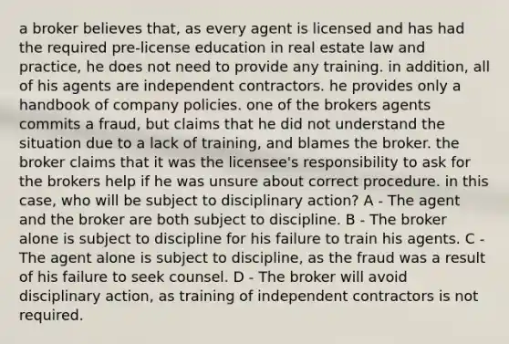 a broker believes that, as every agent is licensed and has had the required pre-license education in real estate law and practice, he does not need to provide any training. in addition, all of his agents are independent contractors. he provides only a handbook of company policies. one of the brokers agents commits a fraud, but claims that he did not understand the situation due to a lack of training, and blames the broker. the broker claims that it was the licensee's responsibility to ask for the brokers help if he was unsure about correct procedure. in this case, who will be subject to disciplinary action? A - The agent and the broker are both subject to discipline. B - The broker alone is subject to discipline for his failure to train his agents. C - The agent alone is subject to discipline, as the fraud was a result of his failure to seek counsel. D - The broker will avoid disciplinary action, as training of independent contractors is not required.