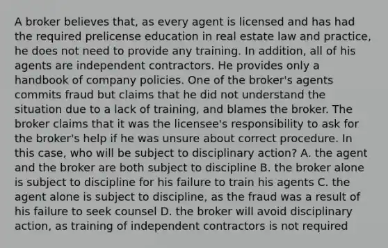 A broker believes that, as every agent is licensed and has had the required prelicense education in real estate law and practice, he does not need to provide any training. In addition, all of his agents are independent contractors. He provides only a handbook of company policies. One of the broker's agents commits fraud but claims that he did not understand the situation due to a lack of training, and blames the broker. The broker claims that it was the licensee's responsibility to ask for the broker's help if he was unsure about correct procedure. In this case, who will be subject to disciplinary action? A. the agent and the broker are both subject to discipline B. the broker alone is subject to discipline for his failure to train his agents C. the agent alone is subject to discipline, as the fraud was a result of his failure to seek counsel D. the broker will avoid disciplinary action, as training of independent contractors is not required