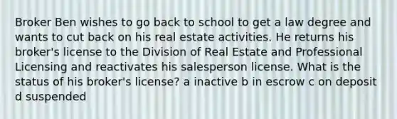 Broker Ben wishes to go back to school to get a law degree and wants to cut back on his real estate activities. He returns his broker's license to the Division of Real Estate and Professional Licensing and reactivates his salesperson license. What is the status of his broker's license? a inactive b in escrow c on deposit d suspended