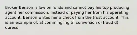 Broker Benson is low on funds and cannot pay his top producing agent her commission. Instead of paying her from his operating account. Benson writes her a check from the trust account. This is an example of: a) commingling b) conversion c) fraud d) duress