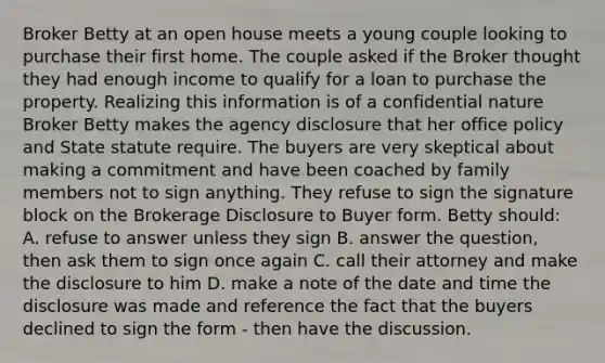 Broker Betty at an open house meets a young couple looking to purchase their first home. The couple asked if the Broker thought they had enough income to qualify for a loan to purchase the property. Realizing this information is of a confidential nature Broker Betty makes the agency disclosure that her office policy and State statute require. The buyers are very skeptical about making a commitment and have been coached by family members not to sign anything. They refuse to sign the signature block on the Brokerage Disclosure to Buyer form. Betty should: A. refuse to answer unless they sign B. answer the question, then ask them to sign once again C. call their attorney and make the disclosure to him D. make a note of the date and time the disclosure was made and reference the fact that the buyers declined to sign the form - then have the discussion.