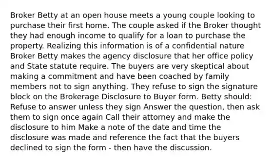 Broker Betty at an open house meets a young couple looking to purchase their first home. The couple asked if the Broker thought they had enough income to qualify for a loan to purchase the property. Realizing this information is of a confidential nature Broker Betty makes the agency disclosure that her office policy and State statute require. The buyers are very skeptical about making a commitment and have been coached by family members not to sign anything. They refuse to sign the signature block on the Brokerage Disclosure to Buyer form. Betty should: Refuse to answer unless they sign Answer the question, then ask them to sign once again Call their attorney and make the disclosure to him Make a note of the date and time the disclosure was made and reference the fact that the buyers declined to sign the form - then have the discussion.