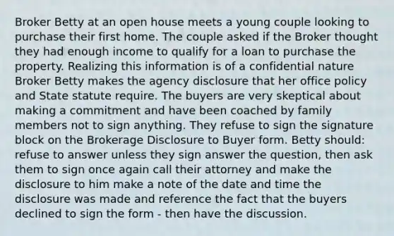 Broker Betty at an open house meets a young couple looking to purchase their first home. The couple asked if the Broker thought they had enough income to qualify for a loan to purchase the property. Realizing this information is of a confidential nature Broker Betty makes the agency disclosure that her office policy and State statute require. The buyers are very skeptical about making a commitment and have been coached by family members not to sign anything. They refuse to sign the signature block on the Brokerage Disclosure to Buyer form. Betty should: refuse to answer unless they sign answer the question, then ask them to sign once again call their attorney and make the disclosure to him make a note of the date and time the disclosure was made and reference the fact that the buyers declined to sign the form - then have the discussion.