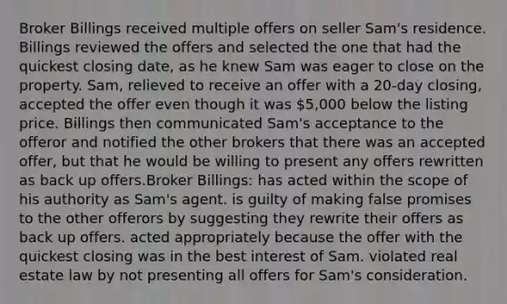 Broker Billings received multiple offers on seller Sam's residence. Billings reviewed the offers and selected the one that had the quickest closing date, as he knew Sam was eager to close on the property. Sam, relieved to receive an offer with a 20-day closing, accepted the offer even though it was 5,000 below the listing price. Billings then communicated Sam's acceptance to the offeror and notified the other brokers that there was an accepted offer, but that he would be willing to present any offers rewritten as back up offers.Broker Billings: has acted within the scope of his authority as Sam's agent. is guilty of making false promises to the other offerors by suggesting they rewrite their offers as back up offers. acted appropriately because the offer with the quickest closing was in the best interest of Sam. violated real estate law by not presenting all offers for Sam's consideration.