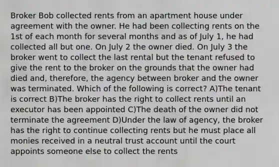 Broker Bob collected rents from an apartment house under agreement with the owner. He had been collecting rents on the 1st of each month for several months and as of July 1, he had collected all but one. On July 2 the owner died. On July 3 the broker went to collect the last rental but the tenant refused to give the rent to the broker on the grounds that the owner had died and, therefore, the agency between broker and the owner was terminated. Which of the following is correct? A)The tenant is correct B)The broker has the right to collect rents until an executor has been appointed C)The death of the owner did not terminate the agreement D)Under the law of agency, the broker has the right to continue collecting rents but he must place all monies received in a neutral trust account until the court appoints someone else to collect the rents