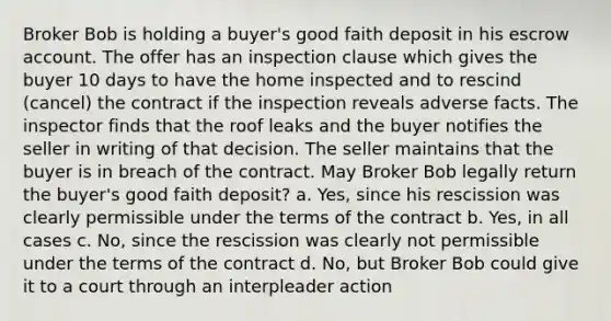 Broker Bob is holding a buyer's good faith deposit in his escrow account. The offer has an inspection clause which gives the buyer 10 days to have the home inspected and to rescind (cancel) the contract if the inspection reveals adverse facts. The inspector finds that the roof leaks and the buyer notifies the seller in writing of that decision. The seller maintains that the buyer is in breach of the contract. May Broker Bob legally return the buyer's good faith deposit? a. Yes, since his rescission was clearly permissible under the terms of the contract b. Yes, in all cases c. No, since the rescission was clearly not permissible under the terms of the contract d. No, but Broker Bob could give it to a court through an interpleader action