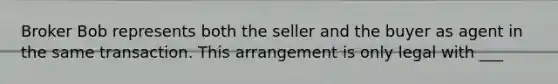 Broker Bob represents both the seller and the buyer as agent in the same transaction. This arrangement is only legal with ___