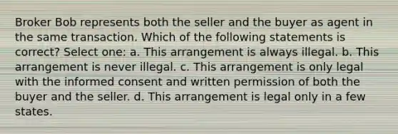 Broker Bob represents both the seller and the buyer as agent in the same transaction. Which of the following statements is correct? Select one: a. This arrangement is always illegal. b. This arrangement is never illegal. c. This arrangement is only legal with the informed consent and written permission of both the buyer and the seller. d. This arrangement is legal only in a few states.