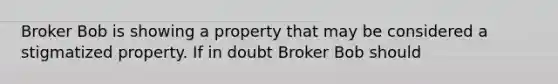 Broker Bob is showing a property that may be considered a stigmatized property. If in doubt Broker Bob should