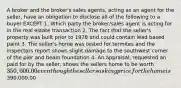 A broker and the broker's sales agents, acting as an agent for the seller, have an obligation to disclose all of the following to a buyer EXCEPT 1. Which party the broker/sales agent is acting for in the real estate transaction 2. The fact that the seller's property was built prior to 1978 and could contain lead based paint 3. The seller's home was tested for termites and the inspectors report shows slight damage to the southwest corner of the pier and beam foundation 4. An appraisal, requested an paid for by the seller, shows the sellers home to be worth 350,000.00 even though the sellers asking price for the home is390,000.00