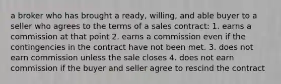 a broker who has brought a ready, willing, and able buyer to a seller who agrees to the terms of a sales contract: 1. earns a commission at that point 2. earns a commission even if the contingencies in the contract have not been met. 3. does not earn commission unless the sale closes 4. does not earn commission if the buyer and seller agree to rescind the contract