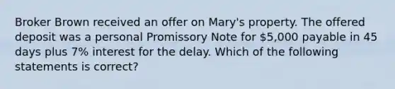 Broker Brown received an offer on Mary's property. The offered deposit was a personal Promissory Note for 5,000 payable in 45 days plus 7% interest for the delay. Which of the following statements is correct?