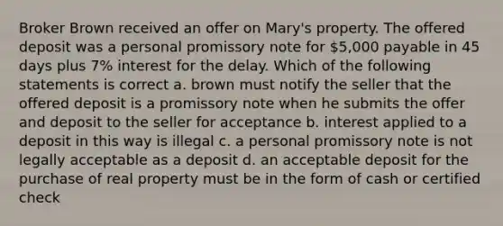 Broker Brown received an offer on Mary's property. The offered deposit was a personal promissory note for 5,000 payable in 45 days plus 7% interest for the delay. Which of the following statements is correct a. brown must notify the seller that the offered deposit is a promissory note when he submits the offer and deposit to the seller for acceptance b. interest applied to a deposit in this way is illegal c. a personal promissory note is not legally acceptable as a deposit d. an acceptable deposit for the purchase of real property must be in the form of cash or certified check