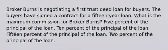 Broker Burns is negotiating a first trust deed loan for buyers. The buyers have signed a contract for a fifteen-year loan. What is the maximum commission for Broker Burns? Five percent of the principal of the loan. Ten percent of the principal of the loan. Fifteen percent of the principal of the loan. Two percent of the principal of the loan.