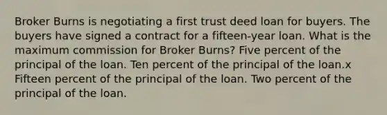 Broker Burns is negotiating a first trust deed loan for buyers. The buyers have signed a contract for a fifteen-year loan. What is the maximum commission for Broker Burns? Five percent of the principal of the loan. Ten percent of the principal of the loan.x Fifteen percent of the principal of the loan. Two percent of the principal of the loan.