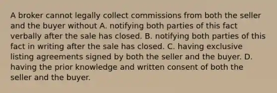 A broker cannot legally collect commissions from both the seller and the buyer without A. notifying both parties of this fact verbally after the sale has closed. B. notifying both parties of this fact in writing after the sale has closed. C. having exclusive listing agreements signed by both the seller and the buyer. D. having the prior knowledge and written consent of both the seller and the buyer.