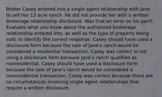 Broker Casey entered into a single agent relationship with Jane to sell her 13 acre ranch. He did not provide her with a written brokerage relationship disclosure. Was that an error on his part? Evaluate what you know about the authorized brokerage relationship entered into, as well as the type of property being sold, to identify the correct response. Casey should have used a disclosure form because the sale of Jane's ranch would be considered a residential transaction. Casey was correct in not using a disclosure form because Jane's ranch qualified as nonresidential. Casey should have used a disclosure form because the sale of Jane's ranch would be considered a nonresidential transaction. Casey was correct because there are no circumstances involving single agent relationships that require a written disclosure.