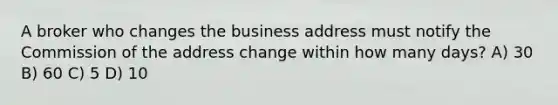 A broker who changes the business address must notify the Commission of the address change within how many days? A) 30 B) 60 C) 5 D) 10