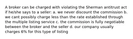 A broker can be charged with violating the Sherman antitrust act if he/she says to a seller: a. we never discount the commission b. we cant possibly charge <a href='https://www.questionai.com/knowledge/k7BtlYpAMX-less-than' class='anchor-knowledge'>less than</a> the rate established through the multiple listing service c. the commission is fully negotiable between the broker and the seller d. our company usually charges 6% for this type of listing