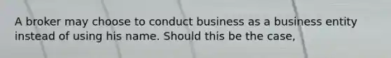 A broker may choose to conduct business as a business entity instead of using his name. Should this be the case,