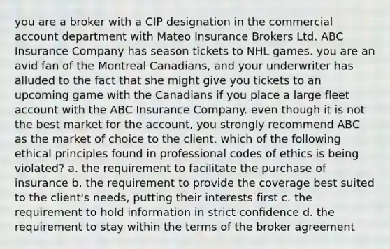 you are a broker with a CIP designation in the commercial account department with Mateo Insurance Brokers Ltd. ABC Insurance Company has season tickets to NHL games. you are an avid fan of the Montreal Canadians, and your underwriter has alluded to the fact that she might give you tickets to an upcoming game with the Canadians if you place a large fleet account with the ABC Insurance Company. even though it is not the best market for the account, you strongly recommend ABC as the market of choice to the client. which of the following ethical principles found in professional codes of ethics is being violated? a. the requirement to facilitate the purchase of insurance b. the requirement to provide the coverage best suited to the client's needs, putting their interests first c. the requirement to hold information in strict confidence d. the requirement to stay within the terms of the broker agreement