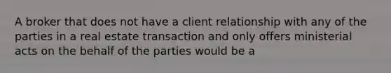 A broker that does not have a client relationship with any of the parties in a real estate transaction and only offers ministerial acts on the behalf of the parties would be a