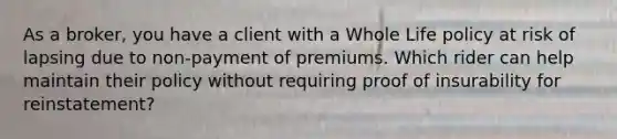 As a broker, you have a client with a Whole Life policy at risk of lapsing due to non-payment of premiums. Which rider can help maintain their policy without requiring proof of insurability for reinstatement?