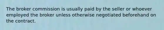 The broker commission is usually paid by the seller or whoever employed the broker unless otherwise negotiated beforehand on the contract.