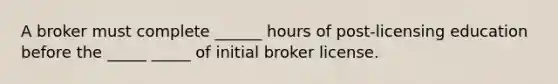 A broker must complete ______ hours of post-licensing education before the _____ _____ of initial broker license.