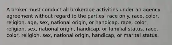 A broker must conduct all brokerage activities under an agency agreement without regard to the parties' race only. race, color, religion, age, sex, national origin, or handicap. race, color, religion, sex, national origin, handicap, or familial status. race, color, religion, sex, national origin, handicap, or marital status.