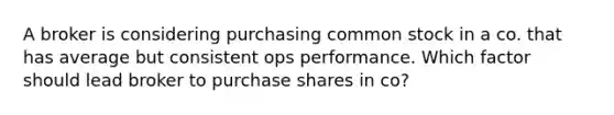 A broker is considering purchasing common stock in a co. that has average but consistent ops performance. Which factor should lead broker to purchase shares in co?