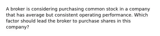 A broker is considering purchasing common stock in a company that has average but consistent operating performance. Which factor should lead the broker to purchase shares in this company?