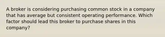 A broker is considering purchasing common stock in a company that has average but consistent operating performance. Which factor should lead this broker to purchase shares in this company?