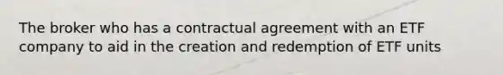 The broker who has a contractual agreement with an ETF company to aid in the creation and redemption of ETF units