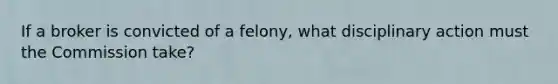 If a broker is convicted of a felony, what disciplinary action must the Commission take?