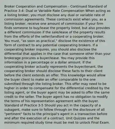 Broker Cooperation and Compensation - Continued Standard of Practice 3-4: Dual or Variable Rate Compensation When acting as a listing broker, you must disclose any dual or variable rate of commission agreements. These contracts exist when you, as a listing broker, receive one amount of commission if your firm finds someone to buy/lease the property listed, but also provides a different commission if the sale/lease of the property results from the efforts of the seller/landlord or a cooperating broker. You must, "as soon as practical," disclose the existence of this form of contract to any potential cooperating brokers. If a cooperating broker inquires, you should also disclose the differential that applies in the case that someone other than your brokerage procures a buyer/lease. You may provide this information in a percentage or a dollar amount. If the cooperating broker actually represents the buyer/tenant, the cooperating broker should disclose these facts to their client before the client extends an offer. This knowledge would allow the buyer client to make an offer comparable to the one submitted through the listing broker. This offer may need to be higher in order to compensate for the differential credited by the listing agent, or the buyer agent may be asked to offer the same credit to the seller. The buyer agent has no obligation to modify the terms of his representation agreement with the buyer. Standard of Practice 3-5 Should you act in the capacity of a subagent, make sure to follow through on the disclosure of all "pertinent" facts to the principal's agent in a transaction before and after the execution of a contract. Unit Quizzes and the minimum required study time must be met to unlock Final Exam.