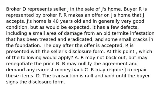 Broker D represents seller J in the sale of J's home. Buyer R is represented by broker P. R makes an offer on J's home that J accepts. J's home is 40 years old and in generally very good condition, but as would be expected, it has a few defects, including a small area of damage from an old termite infestation that has been treated and eradicated, and some small cracks in the foundation. The day after the offer is accepted, R is presented with the seller's disclosure form. At this point , which of the following would apply? A. R may not back out, but may renegotiate the price B. R may nullify the agreement and demand any earnest money back C. R may require J to repair these items. D. The transaction is null and void until the buyer signs the disclosure form.