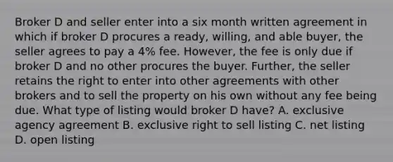 Broker D and seller enter into a six month written agreement in which if broker D procures a ready, willing, and able buyer, the seller agrees to pay a 4% fee. However, the fee is only due if broker D and no other procures the buyer. Further, the seller retains the right to enter into other agreements with other brokers and to sell the property on his own without any fee being due. What type of listing would broker D have? A. exclusive agency agreement B. exclusive right to sell listing C. net listing D. open listing