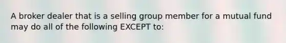 A broker dealer that is a selling group member for a mutual fund may do all of the following EXCEPT to: