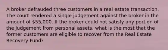 A broker defrauded three customers in a real estate transaction. The court rendered a single judgement against the broker in the amount of 55,000. If the broker could not satisfy any portion of the judgement from personal assets, what is the most that the former customers are eligible to recover from the Real Estate Recovery Fund?