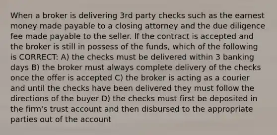 When a broker is delivering 3rd party checks such as the earnest money made payable to a closing attorney and the due diligence fee made payable to the seller. If the contract is accepted and the broker is still in possess of the funds, which of the following is CORRECT: A) the checks must be delivered within 3 banking days B) the broker must always complete delivery of the checks once the offer is accepted C) the broker is acting as a courier and until the checks have been delivered they must follow the directions of the buyer D) the checks must first be deposited in the firm's trust account and then disbursed to the appropriate parties out of the account