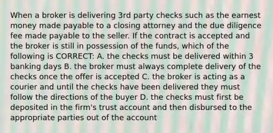 When a broker is delivering 3rd party checks such as the earnest money made payable to a closing attorney and the due diligence fee made payable to the seller. If the contract is accepted and the broker is still in possession of the funds, which of the following is CORRECT: A. the checks must be delivered within 3 banking days B. the broker must always complete delivery of the checks once the offer is accepted C. the broker is acting as a courier and until the checks have been delivered they must follow the directions of the buyer D. the checks must first be deposited in the firm's trust account and then disbursed to the appropriate parties out of the account