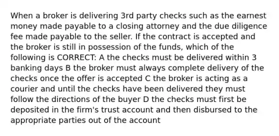 When a broker is delivering 3rd party checks such as the earnest money made payable to a closing attorney and the due diligence fee made payable to the seller. If the contract is accepted and the broker is still in possession of the funds, which of the following is CORRECT: A the checks must be delivered within 3 banking days B the broker must always complete delivery of the checks once the offer is accepted C the broker is acting as a courier and until the checks have been delivered they must follow the directions of the buyer D the checks must first be deposited in the firm's trust account and then disbursed to the appropriate parties out of the account