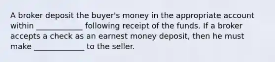 A broker deposit the buyer's money in the appropriate account within ____________ following receipt of the funds. If a broker accepts a check as an earnest money deposit, then he must make _____________ to the seller.