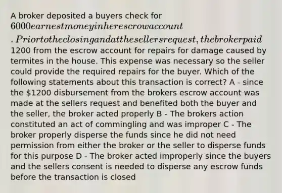 A broker deposited a buyers check for 6000 earnest money in her escrow account. Prior to the closing and at the sellers request, the broker paid1200 from the escrow account for repairs for damage caused by termites in the house. This expense was necessary so the seller could provide the required repairs for the buyer. Which of the following statements about this transaction is correct? A - since the 1200 disbursement from the brokers escrow account was made at the sellers request and benefited both the buyer and the seller, the broker acted properly B - The brokers action constituted an act of commingling and was improper C - The broker properly disperse the funds since he did not need permission from either the broker or the seller to disperse funds for this purpose D - The broker acted improperly since the buyers and the sellers consent is needed to disperse any escrow funds before the transaction is closed