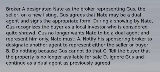 Broker A designated Nate as the broker representing Gus, the seller, on a new listing. Gus agrees that Nate may be a dual agent and signs the appropriate form. During a showing by Nate, Gus recognizes the buyer as a local investor who is considered quite shrewd. Gus no longer wants Nate to be a dual agent and represent him only. Nate must: A. Notify his sponsoring broker to designate another agent to represent either the seller or buyer B. Do nothing because Gus cannot do that C. Tell the buyer that the property is no longer available for sale D. Ignore Gus and continue as a dual agent as previously agreed