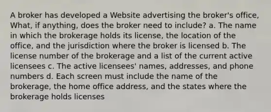 A broker has developed a Website advertising the broker's office, What, if anything, does the broker need to include? a. The name in which the brokerage holds its license, the location of the office, and the jurisdiction where the broker is licensed b. The license number of the brokerage and a list of the current active licensees c. The active licensees' names, addresses, and phone numbers d. Each screen must include the name of the brokerage, the home office address, and the states where the brokerage holds licenses