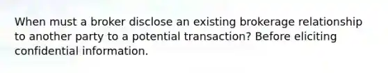 When must a broker disclose an existing brokerage relationship to another party to a potential transaction? Before eliciting confidential information.