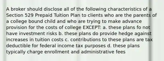 A broker should disclose all of the following characteristics of a Section 529 Prepaid Tuition Plan to clients who are the parents of a college bound child and who are trying to make advance provision for the costs of college EXCEPT: a. these plans fo not have investment risks b. these plans do provide hedge against increases in tuition costs c. contributions to these plans are tax deductible for federal income tax purposes d. these plans typically charge enrollment and administrative fees